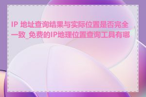 IP 地址查询结果与实际位置是否完全一致_免费的IP地理位置查询工具有哪些