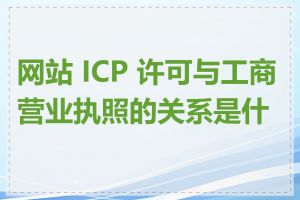 网站 ICP 许可与工商营业执照的关系是什么