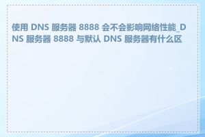 使用 DNS 服务器 8888 会不会影响网络性能_DNS 服务器 8888 与默认 DNS 服务器有什么区别