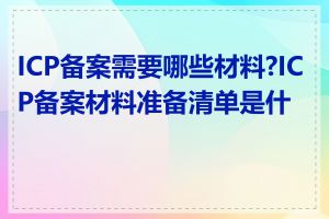 ICP备案需要哪些材料?ICP备案材料准备清单是什么