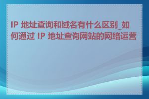 IP 地址查询和域名有什么区别_如何通过 IP 地址查询网站的网络运营商