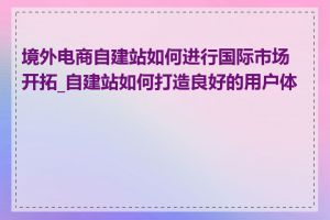 境外电商自建站如何进行国际市场开拓_自建站如何打造良好的用户体验