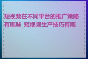 短视频在不同平台的推广策略有哪些_短视频生产技巧有哪些