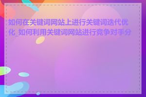 如何在关键词网站上进行关键词迭代优化_如何利用关键词网站进行竞争对手分析