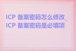 ICP 备案密码怎么修改_ICP 备案密码是必填项吗