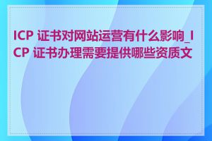 ICP 证书对网站运营有什么影响_ICP 证书办理需要提供哪些资质文件