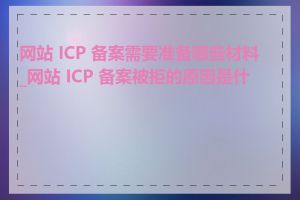 网站 ICP 备案需要准备哪些材料_网站 ICP 备案被拒的原因是什么