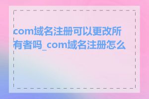 com域名注册可以更改所有者吗_com域名注册怎么做