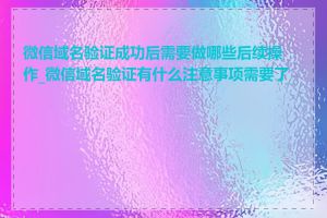 微信域名验证成功后需要做哪些后续操作_微信域名验证有什么注意事项需要了解