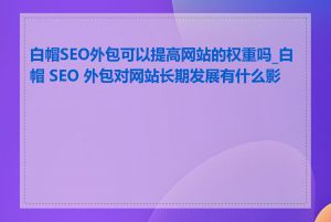 白帽SEO外包可以提高网站的权重吗_白帽 SEO 外包对网站长期发展有什么影响