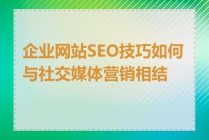 企业网站SEO技巧如何与社交媒体营销相结合