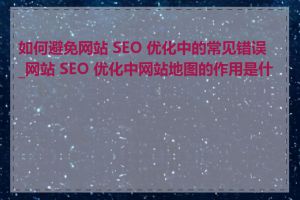 如何避免网站 SEO 优化中的常见错误_网站 SEO 优化中网站地图的作用是什么