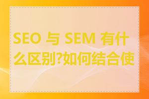 SEO 与 SEM 有什么区别?如何结合使用