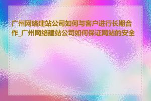 广州网络建站公司如何与客户进行长期合作_广州网络建站公司如何保证网站的安全性