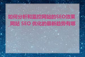 如何分析和监控网站的SEO效果_网站 SEO 优化的最新趋势有哪些