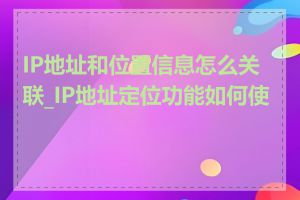 IP地址和位置信息怎么关联_IP地址定位功能如何使用