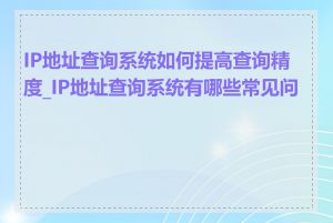 IP地址查询系统如何提高查询精度_IP地址查询系统有哪些常见问题