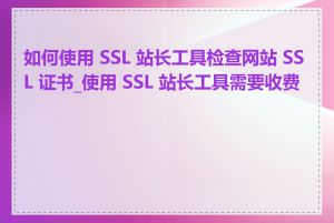 如何使用 SSL 站长工具检查网站 SSL 证书_使用 SSL 站长工具需要收费吗