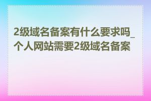 2级域名备案有什么要求吗_个人网站需要2级域名备案吗