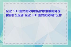 企业 SEO 整站优化中的站内优化和站外优化有什么区别_企业 SEO 整站优化有什么作用