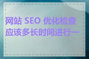 网站 SEO 优化检查应该多长时间进行一次