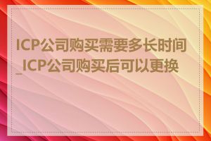 ICP公司购买需要多长时间_ICP公司购买后可以更换吗