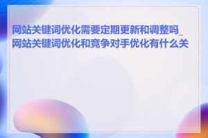 网站关键词优化需要定期更新和调整吗_网站关键词优化和竞争对手优化有什么关系