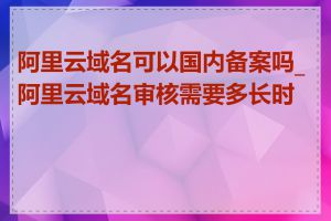 阿里云域名可以国内备案吗_阿里云域名审核需要多长时间