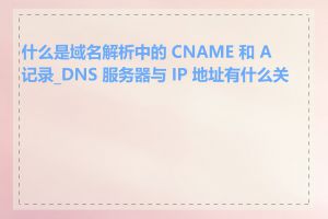 什么是域名解析中的 CNAME 和 A 记录_DNS 服务器与 IP 地址有什么关系