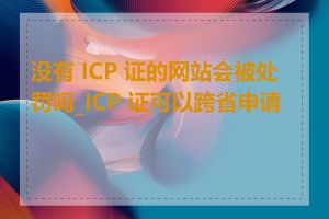 没有 ICP 证的网站会被处罚吗_ICP 证可以跨省申请吗