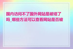 国内访问不了国外网站是被墙了吗_哪些方法可以查看网站是否被墙