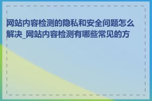 网站内容检测的隐私和安全问题怎么解决_网站内容检测有哪些常见的方法