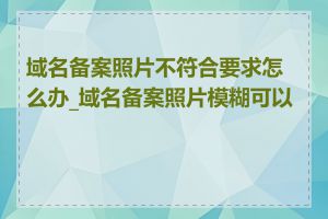 域名备案照片不符合要求怎么办_域名备案照片模糊可以吗