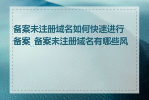 备案未注册域名如何快速进行备案_备案未注册域名有哪些风险