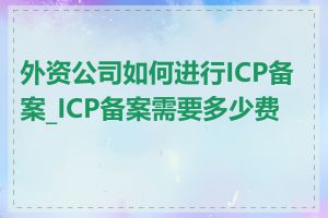 外资公司如何进行ICP备案_ICP备案需要多少费用