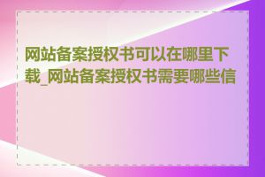 网站备案授权书可以在哪里下载_网站备案授权书需要哪些信息