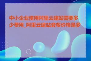 中小企业使用阿里云建站需要多少费用_阿里云建站套餐价格是多少