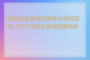 网站域名备案需要多长时间完成_2023年域名备案周期有多长