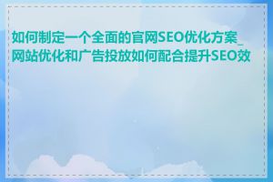 如何制定一个全面的官网SEO优化方案_网站优化和广告投放如何配合提升SEO效果