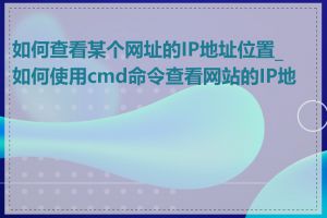 如何查看某个网址的IP地址位置_如何使用cmd命令查看网站的IP地址