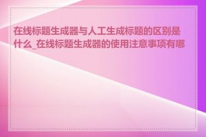 在线标题生成器与人工生成标题的区别是什么_在线标题生成器的使用注意事项有哪些