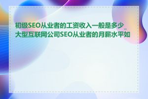 初级SEO从业者的工资收入一般是多少_大型互联网公司SEO从业者的月薪水平如何