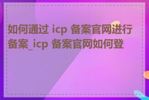 如何通过 icp 备案官网进行备案_icp 备案官网如何登录