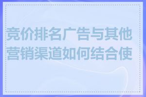 竞价排名广告与其他营销渠道如何结合使用