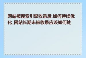 网站被搜索引擎收录后,如何持续优化_网站长期未被收录应该如何处理