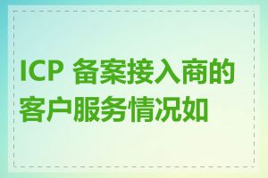 ICP 备案接入商的客户服务情况如何