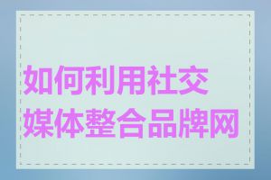 如何利用社交媒体整合品牌网站