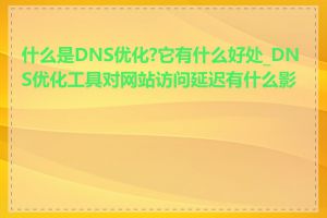 什么是DNS优化?它有什么好处_DNS优化工具对网站访问延迟有什么影响