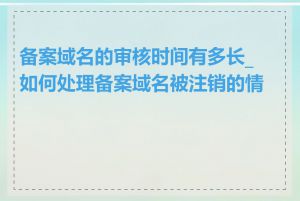 备案域名的审核时间有多长_如何处理备案域名被注销的情况