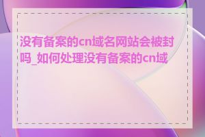 没有备案的cn域名网站会被封吗_如何处理没有备案的cn域名